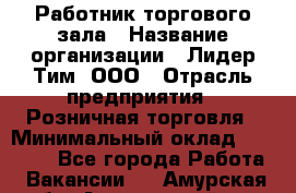 Работник торгового зала › Название организации ­ Лидер Тим, ООО › Отрасль предприятия ­ Розничная торговля › Минимальный оклад ­ 12 000 - Все города Работа » Вакансии   . Амурская обл.,Архаринский р-н